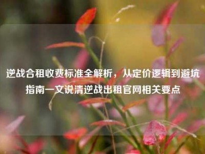 逆战合租收费标准全解析，从定价逻辑到避坑指南一文说清逆战出租官网相关要点