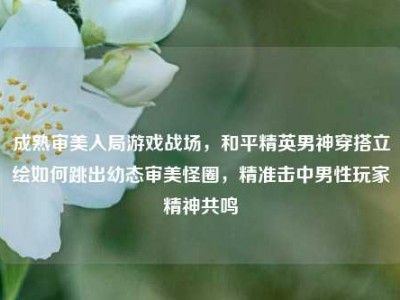 成熟审美入局游戏战场，和平精英男神穿搭立绘如何跳出幼态审美怪圈，精准击中男性玩家精神共鸣