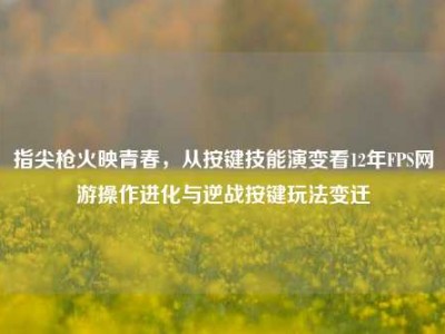 指尖枪火映青春，从按键技能演变看12年FPS网游操作进化与逆战按键玩法变迁