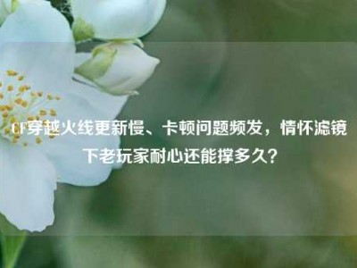CF穿越火线更新慢、卡顿问题频发，情怀滤镜下老玩家耐心还能撑多久？