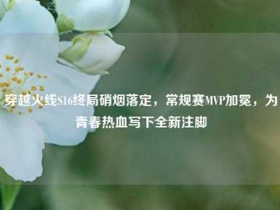 穿越火线S16终局硝烟落定，常规赛MVP加冕，为青春热血写下全新注脚