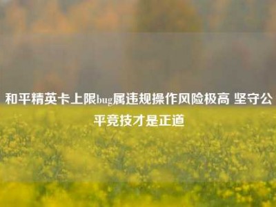 和平精英卡上限bug属违规操作风险极高 坚守公平竞技才是正道