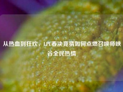从热血到狂欢，LPL春决竞猜如何点燃召唤师峡谷全民热情