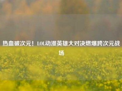 热血破次元！LOL动漫英雄大对决燃爆跨次元战场