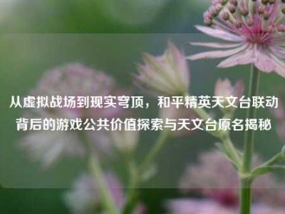 从虚拟战场到现实穹顶，和平精英天文台联动背后的游戏公共价值探索与天文台原名揭秘