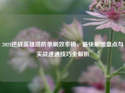 2024逆战英雄塔防单刷效率榜，最快刷图盘点与实战速通技巧全解析