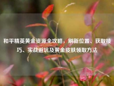 和平精英黄金资源全攻略，刷新位置、获取技巧、实战避坑及黄金皮肤领取方法