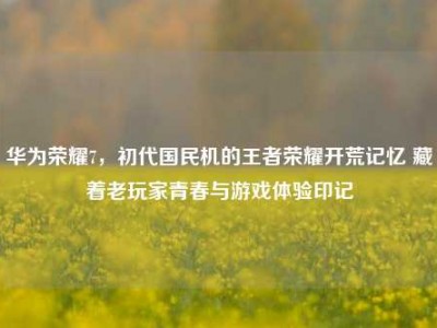华为荣耀7，初代国民机的王者荣耀开荒记忆 藏着老玩家青春与游戏体验印记