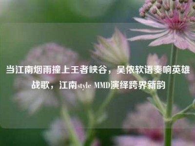 当江南烟雨撞上王者峡谷，吴侬软语奏响英雄战歌，江南style MMD演绎跨界新韵