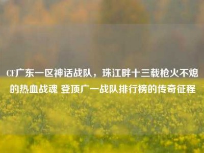CF广东一区神话战队，珠江畔十三载枪火不熄的热血战魂 登顶广一战队排行榜的传奇征程