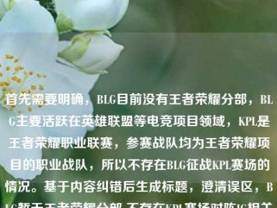 首先需要明确，BLG目前没有王者荣耀分部，BLG主要活跃在英雄联盟等电竞项目领域，KPL是王者荣耀职业联赛，参赛战队均为王者荣耀项目的职业战队，所以不存在BLG征战KPL赛场的情况。基于内容纠错后生成标题，澄清误区，BLG暂无王者荣耀分部 不存在KPL赛场对阵IG相关赛事