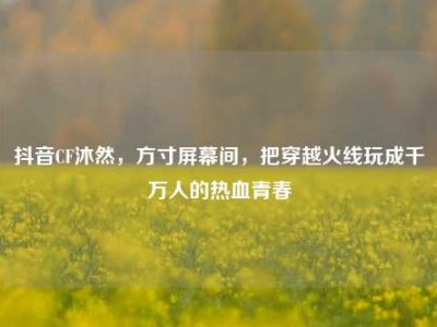 抖音CF沐然，方寸屏幕间，把穿越火线玩成千万人的热血青春