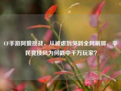 CF手游阿狼挑战，从被虐到哭到全网刷屏，平民竞技风为何戳中千万玩家？