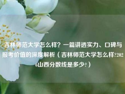 吉林师范大学怎么样？一篇讲透实力、口碑与报考价值的深度解析（吉林师范大学怎么样?2026山西分数线是多少?）