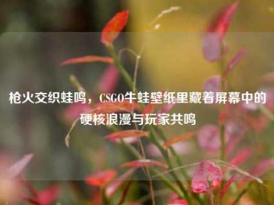 枪火交织蛙鸣，CSGO牛蛙壁纸里藏着屏幕中的硬核浪漫与玩家共鸣