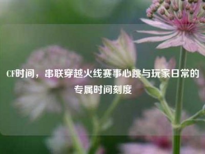 CF时间，串联穿越火线赛事心跳与玩家日常的专属时间刻度