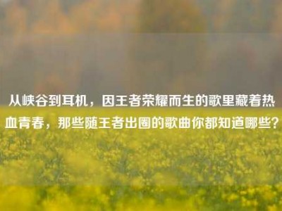 从峡谷到耳机，因王者荣耀而生的歌里藏着热血青春，那些随王者出圈的歌曲你都知道哪些？