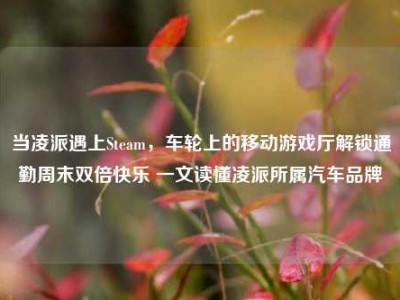 当凌派遇上Steam，车轮上的移动游戏厅解锁通勤周末双倍快乐 一文读懂凌派所属汽车品牌