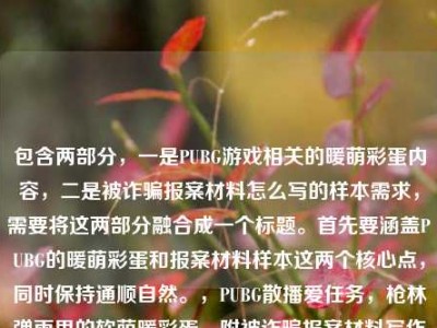 包含两部分，一是PUBG游戏相关的暖萌彩蛋内容，二是被诈骗报案材料怎么写的样本需求，需要将这两部分融合成一个标题。首先要涵盖PUBG的暖萌彩蛋和报案材料样本这两个核心点，同时保持通顺自然。，PUBG散播爱任务，枪林弹雨里的软萌暖彩蛋，附被诈骗报案材料写作样本