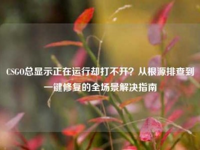 CSGO总显示正在运行却打不开？从根源排查到一键修复的全场景解决指南