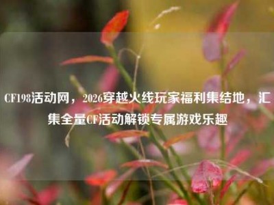CF198活动网，2026穿越火线玩家福利集结地，汇集全量CF活动解锁专属游戏乐趣