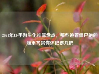 2021年CF手游生化神器盘点，那些追着僵尸跑的版本答案你还记得几把