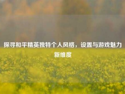 探寻和平精英独特个人风格，设置与游戏魅力新维度