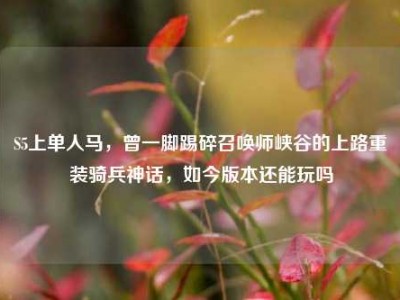 S5上单人马，曾一脚踢碎召唤师峡谷的上路重装骑兵神话，如今版本还能玩吗