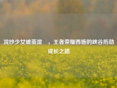 浣纱少女破茧涅槃，王者荣耀西施的峡谷历劫成长之路