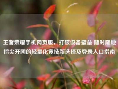 王者荣耀手机网页版，打破设备壁垒 随时随地指尖开团的轻量化竞技新选择及登录入口指南