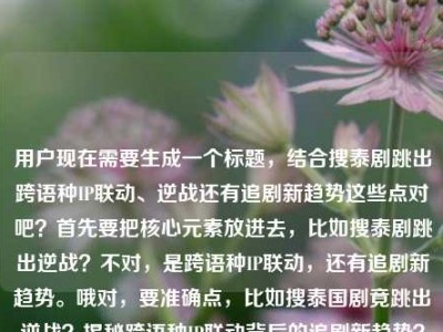 用户现在需要生成一个标题，结合搜泰剧跳出跨语种IP联动、逆战还有追剧新趋势这些点对吧？首先要把核心元素放进去，比如搜泰剧跳出逆战？不对，是跨语种IP联动，还有追剧新趋势。哦对，要准确点，比如搜泰国剧竟跳出逆战？揭秘跨语种IP联动背后的追剧新趋势？不对，等下，再顺一点？不对，用户给的内容是搜泰国剧竟跳出？跨语种IP联动背后的追剧新趋势电视剧 逆战。哦，对，核心是搜泰剧出现逆战相关，跨语种IP联动的追剧新趋势。那整合起来，搜泰国剧竟跳出逆战？跨语种IP联动催生追剧新趋势？不对，再自然点？哦，不对，要