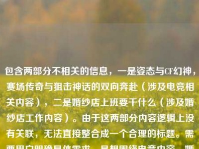 包含两部分不相关的信息，一是姿态与CF幻神，赛场传奇与狙击神话的双向奔赴（涉及电竞相关内容），二是婚纱店上班要干什么（涉及婚纱店工作内容）。由于这两部分内容逻辑上没有关联，无法直接整合成一个合理的标题。需要用户明确具体需求，是想围绕电竞内容、婚纱店工作内容，还是有其他关联方向，才能生成准确的标题。