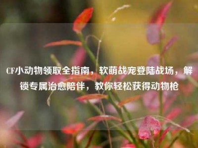 CF小动物领取全指南，软萌战宠登陆战场，解锁专属治愈陪伴，教你轻松获得动物枪