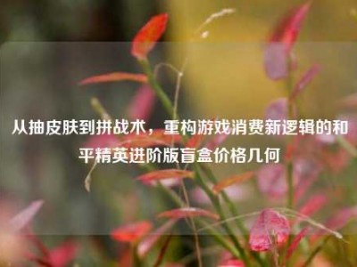 从抽皮肤到拼战术，重构游戏消费新逻辑的和平精英进阶版盲盒价格几何