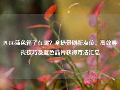 PUBG蓝色箱子在哪？全场景刷新点位、高效寻找技巧及蓝色晶片获得方法汇总