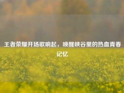 王者荣耀开场歌响起，唤醒峡谷里的热血青春记忆