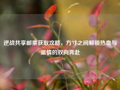 逆战共享邮票获取攻略，方寸之间解锁热血与温情的双向奔赴
