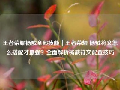 王者荣耀杨戬全部技能｜王者荣耀 杨戬符文怎么搭配才最强？全面解析杨戬符文配置技巧