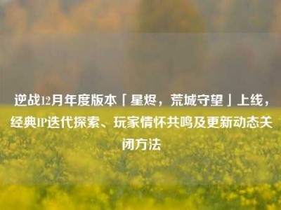 逆战12月年度版本「星烬，荒城守望」上线，经典IP迭代探索、玩家情怀共鸣及更新动态关闭方法