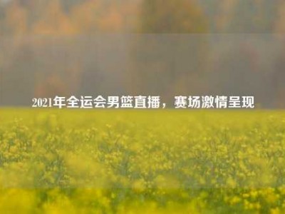 2021年全运会男篮直播，赛场激情呈现