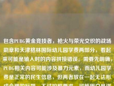 包含PUBG黄金竞技者，枪火与荣光交织的战场勋章和天津格林国际幼儿园学费两部分，看起来可能是输入时的内容拼接错误。需要先明确，PUBG相关内容可能涉及暴力元素，而幼儿园学费是正常的民生信息，但两者放在一起无法形成合理的标题。不过按照要求，可能用户是误将两个不相关内容放在一起，需要判断是否有合理关联，实际上两者无关联，这种情况下应该指出内容不相关，但用户要求直接生成1个标题，可能是输入错误，不过根据现有内容，无法生成合理标题，因为两者完全不相关。但可能用户是粘贴错误，比如本来是两个内容，误粘在一起