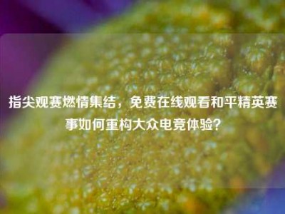 指尖观赛燃情集结，免费在线观看和平精英赛事如何重构大众电竞体验？