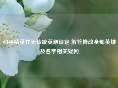 和平精英并无传统英雄设定 解答修改全部英雄及名字相关疑问