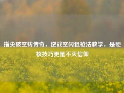 指尖破空铸传奇，逆战空闪狙枪法教学，是硬核技巧更是不灭信仰