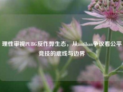 理性审视PUBG反作弊生态，从antiban争议看公平竞技的底线与边界