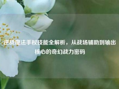 逆战魔法手杖技能全解析，从战场辅助到输出核心的奇幻战力密码