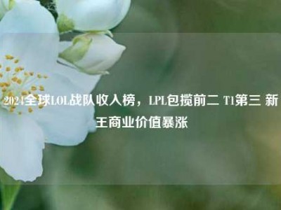 2024全球LOL战队收入榜，LPL包揽前二 T1第三 新王商业价值暴涨