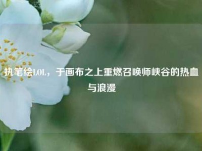 执笔绘LOL，于画布之上重燃召唤师峡谷的热血与浪漫