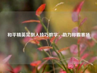 和平精英晃倒人技巧教学，助力称霸赛场
