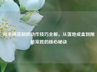 和平精英制胜动作技巧全解，从落地成盒到刚枪常胜的核心秘诀